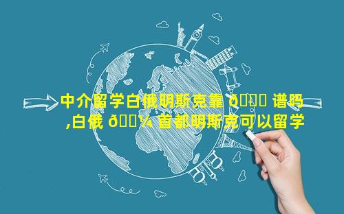 中介留学白俄明斯克靠 🐛 谱吗,白俄 🌼 首都明斯克可以留学吗